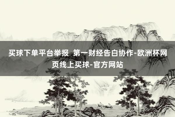 买球下单平台举报  第一财经告白协作-欧洲杯网页线上买球-官