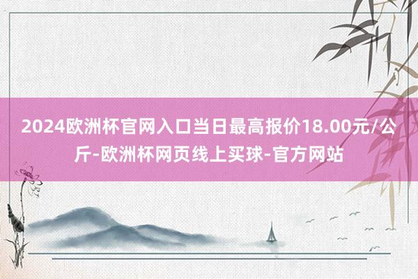 2024欧洲杯官网入口当日最高报价18.00元/公斤-欧洲杯网页线上买球-官方网站