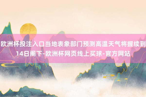 欧洲杯投注入口当地表象部门预测高温天气将握续到14日阁下-欧洲杯网页线上买球-官方网站