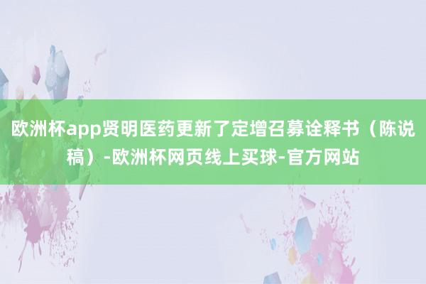 欧洲杯app贤明医药更新了定增召募诠释书（陈说稿）-欧洲杯网页线上买球-官方网站