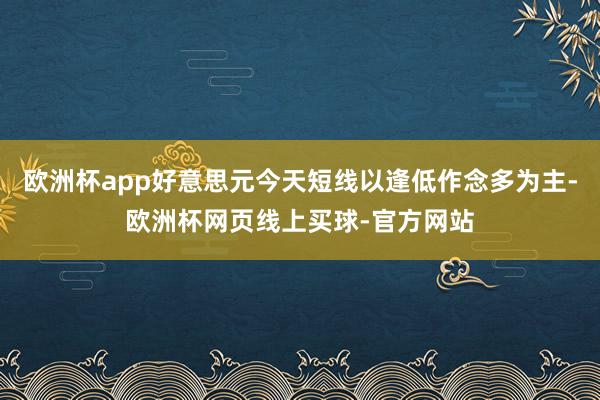 欧洲杯app好意思元今天短线以逢低作念多为主-欧洲杯网页线上买球-官方网站