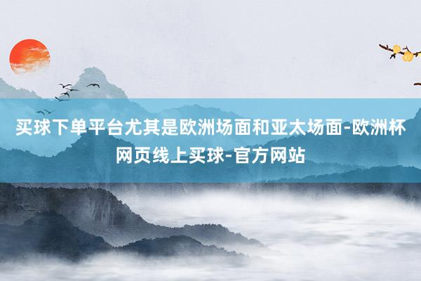 买球下单平台尤其是欧洲场面和亚太场面-欧洲杯网页线上买球-官方网站