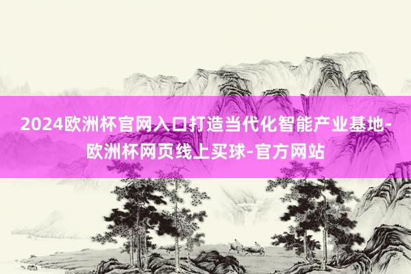 2024欧洲杯官网入口打造当代化智能产业基地-欧洲杯网页线上买球-官方网站