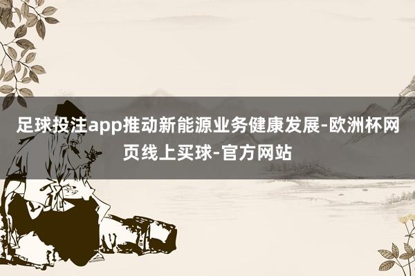 足球投注app推动新能源业务健康发展-欧洲杯网页线上买球-官方网站