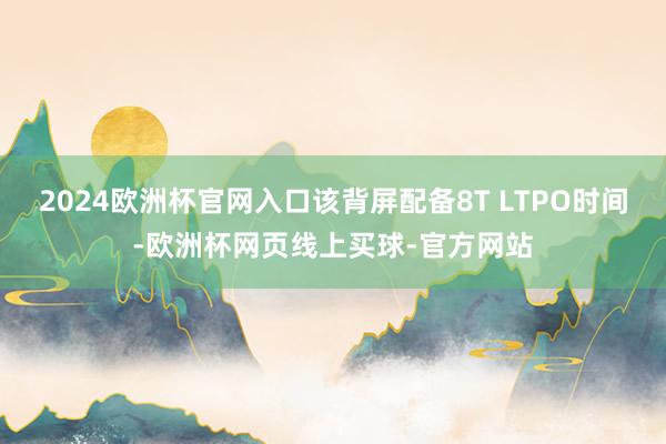 2024欧洲杯官网入口该背屏配备8T LTPO时间-欧洲杯网页线上买球-官方网站