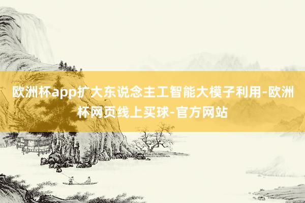欧洲杯app扩大东说念主工智能大模子利用-欧洲杯网页线上买球-官方网站