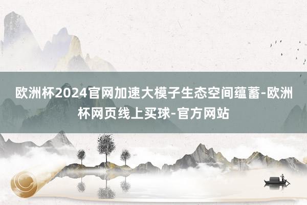 欧洲杯2024官网加速大模子生态空间蕴蓄-欧洲杯网页线上买球-官方网站