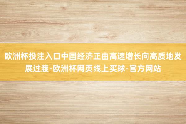 欧洲杯投注入口中国经济正由高速增长向高质地发展过渡-欧洲杯网页线上买球-官方网站