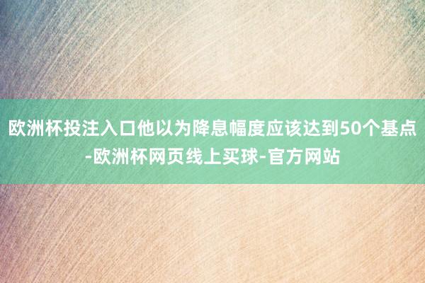 欧洲杯投注入口他以为降息幅度应该达到50个基点-欧洲杯网页线上买球-官方网站