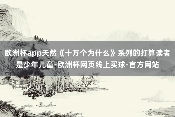 欧洲杯app天然《十万个为什么》系列的打算读者是少年儿童-欧洲杯网页线上买球-官方网站