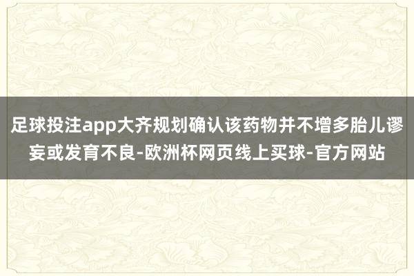足球投注app大齐规划确认该药物并不增多胎儿谬妄或发育不良-欧洲杯网页线上买球-官方网站