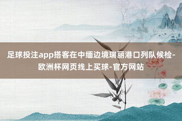 足球投注app搭客在中缅边境瑞丽港口列队候检-欧洲杯网页线上