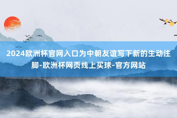 2024欧洲杯官网入口为中朝友谊写下新的生动注脚-欧洲杯网页