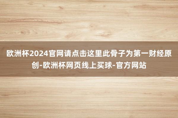 欧洲杯2024官网请点击这里此骨子为第一财经原创-欧洲杯网页