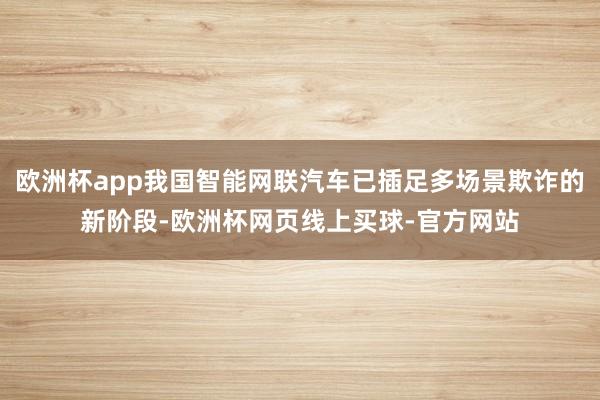 欧洲杯app我国智能网联汽车已插足多场景欺诈的新阶段-欧洲杯