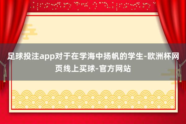 足球投注app对于在学海中扬帆的学生-欧洲杯网页线上买球-官方网站
