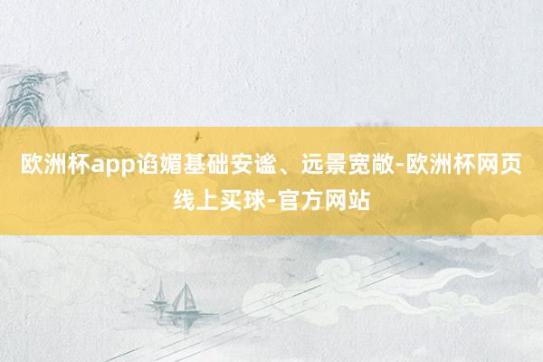欧洲杯app谄媚基础安谧、远景宽敞-欧洲杯网页线上买球-官方网站 欧洲杯app谄媚基础安谧、远景宽敞-欧洲杯网页线上买球-官方