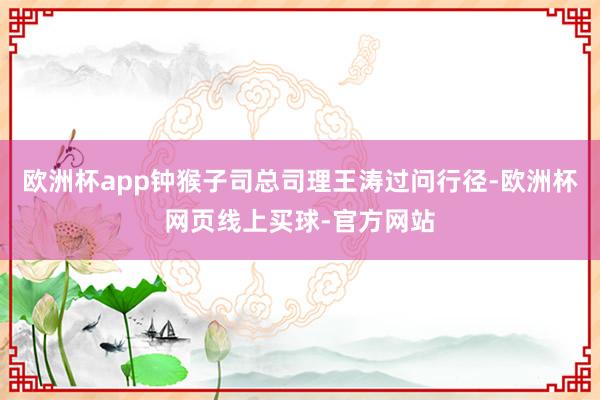 欧洲杯app钟猴子司总司理王涛过问行径-欧洲杯网页线上买球-官方网站 欧洲杯app钟猴子司总司理王涛过问行径-欧洲杯网页线上买球-