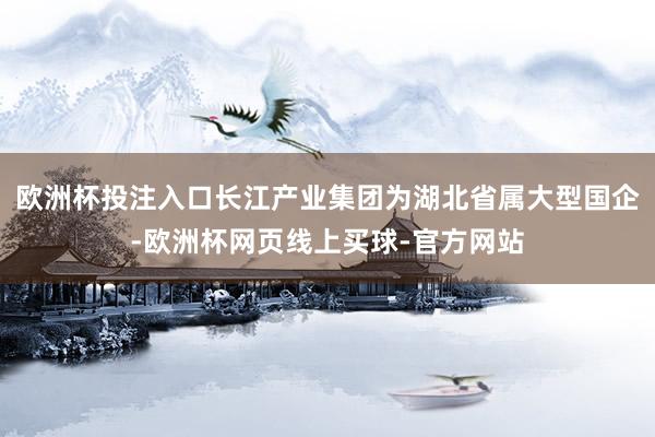 欧洲杯投注入口长江产业集团为湖北省属大型国企-欧洲杯网页线上买球-官方网站