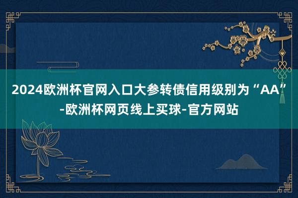 2024欧洲杯官网入口大参转债信用级别为“AA”-欧洲杯网页线上买球-官方网站 2024欧洲杯官网入口大参转债信用级别为“AA”-欧洲杯网页