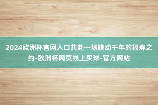 2024欧洲杯官网入口共赴一场跳动千年的福寿之约-欧洲杯网页线上买球-官方网站 2024欧洲杯官网入口共赴一场跳动千年的福寿之约-欧洲杯网页